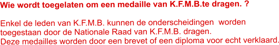 Wie wordt toegelaten om een medaille van K.F.M.B.te dragen. ?   Enkel de leden van K.F.M.B. kunnen de onderscheidingen  worden toegestaan door de Nationale Raad van K.F.M.B. dragen. Deze medailles worden door een brevet of een diploma voor echt verklaard.